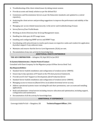  Troubleshooting of the client related issues by taking remote session
 Provideaccurate and timely solution as per the defined SLA
 Commission and Decommission Servers as per the Datacenter standards and updated in a central
repository.
 Analyzing the client servers and providing suggestions to improve the performance and stability of the
servers.
 Managing user access related issues/security in the server and troubleshooting of issues
 Server/Service/User ProfileResets
 Working on ActiveDirectory User & Group Management issues.
 Handling low disk space & CPU usage issues.
 Installing and configuring SNMP service and SNMP Traps.
 Coordinating with networkteam to resolve ports issues on respective nodes and vendors for application
& product support if any unknown issue.
 Maintains and ensures that the Service Level Agreements (SLAs) are met.
 Documentation of any new activity for knowledge base.
ADDITIONAL ONSITE EXPERIENCE
THE AES CORPORATION— Arlington, VA, Sept 2012 to Jan 2013
Sr.SystemAdministrator/ Onsite PointofContact
Consulted with Client Company for the Migration project Of New ServiceDesk Tool.
Key Responsibilities:
 Standard Server build & installation and configuration of windowsserver 2008 R2.
 Ensure day to day operation of IT based on the ITILbest practices framework.
 ProvideLevel II 24/7 Support on Development, QA & ProductionServer
 Standard Server build & installation and configuration of windowsserver 2008 R2.
 Managing access to resources (Shared drive, local admin & terminal server access).
 Address operational systems issues including file and share permissions, user accountsand installing
applications.
 Build and administer virtual servers including resource allocationand optimization, including support,
configuration and maintenance.
 Documentation of all the activity for knowledge base.
ADDITIONAL IT EXPERIENCE
ConvergysIndiaPvtLtd —Bangalore, KA TechnicalSupportOfficer,2006
 