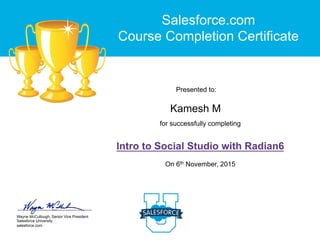 Wayne McCullough, Senior Vice President
Salesforce University
salesforce.com
for successfully completing
Intro to Social Studio with Radian6
On 6th November, 2015
Presented to:
Salesforce.com
Course Completion Certificate
Kamesh M
 