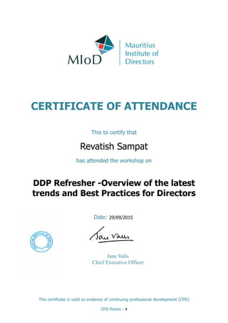 CERTIFICATE OF ATTENDANCE
This to certify that
Revatish Sampat
has attended the workshop on
Date: 29/09/2015
This certificate is valid as evidence of continuing professional development (CPD)
CPD Points : 4
DDP Refresher -Overview of the latest
trends and Best Practices for Directors
Jane Valls
Chief Executive Officer
 