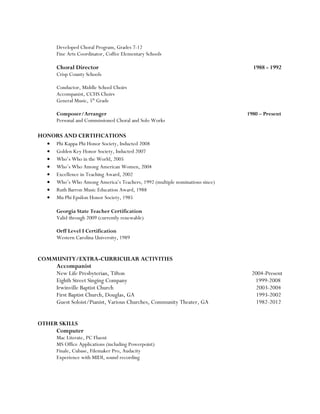 Developed Choral Program, Grades 7-12
Fine Arts Coordinator, Coffee Elementary Schools
Choral Director 1988 - 1992
Crisp County Schools
Conductor, Middle School Choirs
Accompanist, CCHS Choirs
General Music, 5th
Grade
Composer/Arranger 1980 – Present
Personal and Commissioned Choral and Solo Works
HONORS AND CERTIFICATIONS
• Phi Kappa Phi Honor Society, Inducted 2008
• Golden Key Honor Society, Inducted 2007
• Who’s Who in the World, 2005
• Who’s Who Among American Women, 2004
• Excellence in Teaching Award, 2002
• Who’s Who Among America’s Teachers, 1992 (multiple nominations since)
• Ruth Barron Music Education Award, 1988
• Mu Phi Epsilon Honor Society, 1985
Georgia State Teacher Certification
Valid through 2009 (currently renewable)
Orff Level I Certification
Western Carolina University, 1989
COMMUNITY/EXTRA-CURRICULAR ACTIVITIES
Accompanist
New Life Presbyterian, Tifton 2004-Present
Eighth Street Singing Company 1999-2008
Irwinville Baptist Church 2003-2004
First Baptist Church, Douglas, GA 1993-2002
Guest Soloist/Pianist, Various Churches, Community Theater, GA 1982-2012
OTHER SKILLS
Computer
Mac Literate, PC Fluent
MS Office Applications (including Powerpoint)
Finale, Cubase, Filemaker Pro, Audacity
Experience with MIDI, sound recording
 