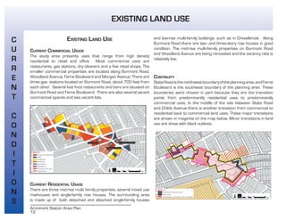 12
Aronimink Station Area Plan
EXISTING LAND USE
CURRENT COMMERCIAL USAGE
The study area presents uses that range from high density
residential to retail and office. Most commercial uses are
restaurants, gas stations, dry cleaners and a few retail shops. The
smaller commercial properties are located along Burmont Road,
Woodland Avenue, Ferne Boulevard and Morgan Avenue. There are
three gas stations located on Burmont Road, about 700 feet from
each other. Several fast food restaurants and bars are situated on
Burmont Road and Ferne Boulevard. There are also several vacant
commercial spaces and two vacant lots.
CURRENT RESIDENTIAL USAGE
There are three mid-rise multi family properties, several mixed use
rowhouses and single-family row houses. The surrounding area
is made up of both detached and attached single-family houses
and low-rise multi-family buildings, such as in Drexelbrook. Along
Burmont Road there are two- and three-story row houses in good
condition. The mid-rise multi-family properties on Burmont Road
and Woodland Avenue are being renovated and the vacancy rate is
relatively low.
CONTINUITY
StateRoadisthenorthwestboundaryoftheplanningarea,andFerne
Boulevard is the southeast boundary of the planning area. These
boundaries were chosen in part because they are the transition
points from predominantly residential uses to predominantly
commercial uses. In the middle of the site between State Road
and Childs Avenue there is another transition from commercial to
residential back to commercial land uses. These major transitions
are shown in magenta on the map below. Minor transitions in land
use are show with black outlines.
C
U
R
R
E
N
T
C
O
N
D
I
T
I
O
N
S
EXISTING LAND USE
 