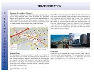 16
Aronimink Station Area Plan
ARONIMINK STATION AREA ROADWAYS
In the analysis of roadways in the planning area, hourly traffic volume
counts along Burmont Road, Ferne Boulevard, and Woodland
Avenue were conducted. Traffic volume counts are expressed in
relation to specific time periods. Most roads in the study area have
one travel lane in each direction. A summary of road classifications
for the Aronimink Station area is given in the map below.
BURMONT ROAD
The highest traffic counts observed in the study area are found on
Burmont Road, most notably at its intersections with State Road
and Woodland Avenue. Burmont Road serves as a throughway
connectingthenorthandsouthendsoftheTownship.BurmontRoad
is where the majority of commercial uses in the site are located.
According to this analysis, Burmont Road is a heavily trafficked
street that is unsafe at times.
The traffic counts along Burmont Road at both rush and non-
rush hours were relatively close, signifying that Burmont Road is
used constantly at throughout the day. Evening traffic counts on
weeknights were lower than these daytime counts, but there is a
lot of traffic on Burmont Road on Friday and Saturday nights. The
area near the intersection of Burmont Road and Ferne Boulevard
is a major node for different transportation modes -- the trolley,
motor vehicles, and pedestrians. The high level of activity in this
node presents safety concerns.
STATE ROAD
State Road can be classified as a minor arterial or major collector
road. It connects with West Chester Pike, a large arterial road used
to access Philadelphia and the Main Line. Within the Aronimink
Station area, State Road connects with Burmont Road.
TRANSPORTATION
C
U
R
R
E
N
T
C
O
N
D
I
T
I
O
N
S
 