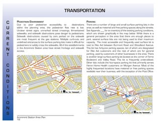 18
Aronimink Station Area Plan
PEDESTRIAN ENVIRONMENT
Due to poor pedestrian accessibility to destinations
within the planning area, the pedestrian flow rate is low.
Unclear street signs, unmarked street crossings, ill-maintained
sidewalks, and sidewalk obstructions pose danger to pedestrians.
Sidewalk obstructions caused by cars parked on the sidewalk
are most frequent at the gas stations. Multiple curb-cuts and
undefined entrances to the surface parking lots make it difficult for
pedestrians to safely cross the sidewalks. All of the establishments
in the Aronimink Station area have street frontage and sidewalk
access.
PARKING
There are a number of large and small surface parking lots in the
area, as well as metered and free parking spaces along the streets.
See Appendix ___ for an inventory of the existing parking conditions,
which are shown graphically in the map below. While there is a
general perception in the area that there are enough places to
park, several surface lots are not being used to their maximum
capacity. The most accessible and frequently used surface lot is
next to Rite Aid between Burmont Road and Woodland Avenue.
This lot has forty-one parking spaces, ten of which are designated
for Rite Aid customers and the rest of which are for general
parking, used by customers of other businesses in the area. There
is another large surface parking lot located at the corner of Ferne
Boulevard and Valley Road. This lot is frequently underutilized.
Other lots include the four-space parking lot that primarily serves
Heron Home Health customers on Morgan Avenue. Most of the
highly frequented locations have metered or free parking spaces
available near their business, with the exception of the Post Office.
C
U
R
R
E
N
T
C
O
N
D
I
T
I
O
N
S
TRANSPORTATION
 