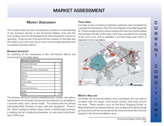 Aronimink Station Area Plan
19
C
U
R
R
E
N
T
C
O
N
D
I
T
I
O
N
S
MARKET ASSESSMENT
MARKET ASSESSMENT
This market study has been conducted to provide an understanding
of the business climate in the Aronimink Station area and the
surrounding commercial developments that compete for consumer
spending. A key concern that spurred the creation of this plan was
the need to turn this area into a more commercially attractive and
successful business district.
BUSINESS INVENTORY
An inventory of the businesses in the commercial district are
summarized in the table below.
BUSINESS INVENTORY
Personal Services 13
Restaurants 9
Finance, Insurance, Real Estate 8
Retail 8
Vacant 7
Other 5
Automobile 4
Bars 3
Business Services 2
Public 2
TOTAL 61
The thirteen personal service establishments include nail salons,
hairdressers and a barber, laundry and dry cleaners, an upholsterer,
a portrait artist, and a dance studio. The restaurants are almost
exclusively either Chinese or pizza, with two exceptions. Those in
the “other” category include a liquor store, a self-storage business,
a heating and air conditioning business, an auto parts distributor,
and a VFW post.
TRADE AREA
A simple survey consisting of eighteen questions was completed by
a sample of businesses in the Aronimink Station area (See Appendix
A). These questions were used to assess the how merchants viewed
the business climate of the area, what they considered the identity
of the area to be, and to establish a primary trade area, which is
depicted in the map below.
MARKET ANALYSIS
Currently, the Aronimink Station area businesses are not able to
compete with the larger commercial centers that exist around
the area. These centers, such as the Bond Shopping Center at
State Road and Lansdowne Avenue, are usually anchored by a large
grocery store and are accompanied by many stores similar to those
located in the Aronimink Station area.
 
