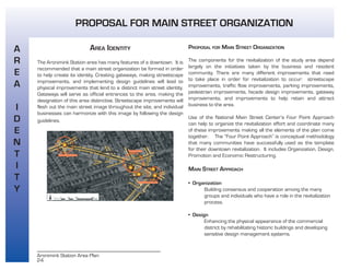 24
Aronimink Station Area Plan
AREA IDENTITY
The Aronimink Station area has many features of a downtown. It is
recommended that a main street organization be formed in order
to help create its identity. Creating gateways, making streetscape
improvements, and implementing design guidelines will lead to
physical improvements that lend to a distinct main street identity.
Gateways will serve as official entrances to the area, making the
designation of this area distinctive. Streetscape improvements will
flesh out the main street image throughout the site, and individual
businesses can harmonize with this image by following the design
guidelines.
PROPOSAL FOR MAIN STREET ORGANIZATION
The components for the revitalization of the study area depend
largely on the initiatives taken by the business and resident
community. There are many different improvements that need
to take place in order for revitalization to occur: streetscape
improvements, traffic flow improvements, parking improvements,
pedestrian improvements, façade design improvements, gateway
improvements, and improvements to help retain and attract
business to the area.
Use of the National Main Street Center’s Four Point Approach
can help to organize the revitalization effort and coordinate many
of these improvements making all the elements of the plan come
together. The “Four Point Approach” is conceptual methodology
that many communities have successfully used as the template
for their downtown revitalization. It includes Organization, Design,
Promotion and Economic Restructuring.
MAIN STREET APPROACH
• Organization
Building consensus and cooperation among the many
groups and individuals who have a role in the revitalization
process.
• Design
Enhancing the physical appearance of the commercial
district by rehabilitating historic buildings and developing
sensitive design management systems.
A
R
E
A
I
D
E
N
T
I
T
Y
PROPOSAL FOR MAIN STREET ORGANIZATION
 