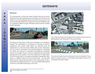 26
Aronimink Station Area Plan
GATEWAYS
The intersections on Burmont Road at State Road and at Ferne
Boulevard have been designated as the gateways for the Aronimink
Station area. These gateways will serve as clear entry points for the
area and will help develop the image of the Aronimink Station area
as a downtown. Welcome signs and flower beds should be included
at both gateways.
Currently, the intersection of Burmont and State is not pedestrian
friendly. This intersection is confusing for motorists as well as
pedestrians with several traffic lights and potential areas for
pedestrians to cross the street. Street signs at this intersection
are too small or nonexistent, the existing pedestrian crosswalks
are faded and need to be repainted, and additional crosswalks
need to be created. There is a strip of neighborhood commercial
development on the western end of the intersection on State Road.
This commercial strip is not easily accessible to pedestrians. Also,
there is a billboard above this commercial strip. The Berrodin
Building is the most prominent feature of this intersection. It has a
blank wall facing State Road that is not very aesthetically pleasing
and there is very little landscaping in this area.
This rendering shows the changes to be made at the Burmont and
State gateway, also illustrated in the picture below.
This picture shows how this intersection can be beautified. Trees,
flowers, a welcome sign, a mural, larger street signs, banners, and
crosswalks have been added.
A
R
E
A
I
D
E
N
T
I
T
Y
GATEWAYS
 
