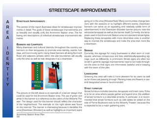 28
Aronimink Station Area Plan
STREETSCAPE IMPROVEMENTS
This section of the report illustrates ideas for streetscape improve-
ments in detail. The goals of these streetscape improvements are
to beautify and visually unify the Aronimink Station area. The fol-
lowing are descriptions of individual streetscape improvement ele-
ments:
BANNERS AND LAMPPOSTS
Many downtown and cultural districts throughout the country use
banners on their lampposts to promote area identity, events, holi-
days, and community spirit. Using these banners all along Burmont
Road and adjacent streets within the site boundaries will visually
unify the area as well as help designate it as a downtown.
The picture on the left above is an example of a banner design that
could be used for the Aronimink Station area. The use of green and
white in the banner is a reference to the colors of the Waverly The-
ater. The design used for the banner should reflect the character
of the neighborhood. The example on the right above was found
on the internet. This banner is interesting because it identifies the
area (Downtown Wooster) as well as highlights an important event
going on in the area (Woosterfest). Many communities change ban-
ners with the seasons or to highlight different events. Downtown
banners can serve as an appealing and relatively subtle form of
advertisement. In the Downtown Wooster banner picture, note the
attractive lamppost as well as the banner itself. Currently, the lamp-
posts used in the Aronimink Station area are standard street lights.
Replacing these lampposts with more decorative ones is another
way to improve the streetscape and make the area look more like
a downtown.
SIGNAGE
Currently, the signage for many businesses is often worn or inad-
equate, whereas conspicuous and less aesthetically-appealing sig-
nage, such as billboards, is prominent. Street signs are often too
small. In general, signage improvements need to be made through-
out the area so that signs are informative, tasteful, and in keeping
with the vision of this plan.
LANDSCAPING
Greening this area will make it more pleasant for its users as well
as for those just passing through. Planting trees and flowers in sev-
eral designated areas is recommended.
STREET FURNITURE
Street furniture includes benches, lampposts and trash cans. If this
is to be an area where people gather and spend time, the addition
of street furniture is a desirable amenity. In particular, it is recom-
mended that street furniture such as café tables be added on the
side of Ferne Boulevard next to the Waverly Theater, because this
is expected to be a major gathering point.
A
R
E
A
I
D
E
N
T
I
T
Y
STREETSCAPE IMPROVEMENTS
 