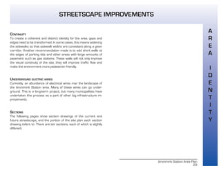 Aronimink Station Area Plan
29
CONTINUITY
To create a coherent and distinct identity for the area, gaps and
edges need to be transformed. In some cases, this means widening
the sidewalks so that sidewalk widths are consistent along a given
corridor. Another recommendation made is to add short walls at
the edges of parking lots and other areas with large amounts of
pavement such as gas stations. These walls will not only improve
the visual continuity of the site, they will improve traffic flow and
make the environment more pedestrian friendly.
UNDERGROUND ELECTRIC WIRES
Currently, an abundance of electrical wires mar the landscape of
the Aronimink Station area. Many of these wires can go under-
ground. This is a long-term project, but many municipalities have
undertaken this process as a part of other big infrastructure im-
provements.
SECTIONS
The following pages show section drawings of the current and
future streetscape, and the portion of the site plan each section
drawing refers to. There are ten sections, each of which is slightly
different.
A
R
E
A
I
D
E
N
T
I
T
Y
STREETSCAPE IMPROVEMENTS
 