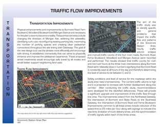 44
Aronimink Station Area Plan
TRANSPORTATION IMPROVEMENTS
Physical enhancements and improvements to Burmont Road, Fern
Boulevard, Woodland Boulevard and Morgan Avenue are necessary
fortheplan’svisiontobecomeareality.Theseenhancementsinclude
changing the direction of Morgan Ave, widening the sidewalks,
identifying curb cuts, reconfiguring existing parking lots, maximizing
the number of parking spaces and creating clear pedestrian
connections throughout the site linking both Gateways. The goal of
the new design is to use the streets more efficiently and encourage
safe driving. It establishes connectivity that can serve to physically
enhance and improve the pedestrian experience. These proposed
street treatments would encourage safe travel by all modes and
would better support neighboring land uses.
TRAFFIC FLOW IMPROVEMENTS
The maps above and on the top right show traffic flow improvement suggestions.
The aim of the
traffic study was
to identify specific
and general
problems that
impact the traffic
flow and patterns
of the Aronimink
Station Area.
Hourly traffic
volume analysis
and manual traffic counts of the four main roads, Burmont Road,
Ferne Boulevard, Woodland and Morgan Avenue were recorded
and performed. The results showed that traffic counts for rush
and non-rush hours at the three main intersections along Burmont
Road were relatively close in numbers signifying that Burmont Road
is constantly used at all hours of the day and therefore determining
the level of service to be between C and D.
Safety conditions and level of service for the roadways within the
study area need improvements. The current traffic volume is high
and it is projected to increase with further development along this
corridor. After conducting the traffic study, recommendations
were developed for the identified deficiencies. These will provide
a significant upgrade and improvement of the traffic flow through
this area. The improvements extend from the Northwest Gateway,
the intersection of Burmont and State Road, to the Southeast
Gateway, the intersection of Burmont Road and Ferne Boulevard.
Improvements common to all these areas include reduction of the
speed limit to 25 miles per hour along with signage to indicate this
new limit, limitation of truck delivery times, and the synchronization
of traffic signals within each of the three areas.
T
R
A
N
S
P
O
R
T
A
T
I
O
N
TRAFFIC FLOW IMPROVEMENTS
 
