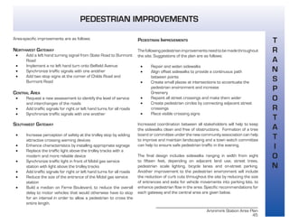 Aronimink Station Area Plan
45
PEDESTRIAN IMPROVEMENTS
Thefollowingpedestrianimprovementsneedtobemadethroughout
the site. Suggestions of the plan are as follows:
• Repair and widen sidewalks
• Align offset sidewalks to provide a continuous path
between points
• Create small plazas at intersections to accentuate the
pedestrian environment and increase
Greenery
• Repaint all street crossings and make them wider
• Create pedestrian circles by connecting adjacent street
crossings
• Place visible crossing signs
Increased coordination between all stakeholders will help to keep
the sidewalks clean and free of obstructions. Formation of a tree
board or committee under the new community association can help
to improve and maintain landscaping and a town watch committee
can help to ensure safe pedestrian traffic in the evening.
The final design includes sidewalks ranging in width from eight
to fifteen feet, depending on adjacent land use, street trees,
pedestrian scale lighting, bicycle lanes and on-street parking.
Another improvement to the pedestrian environment will include
the reduction of curb cuts throughout the site by reducing the size
of entrances and exits for vehicle movements into parking lots, to
enhance pedestrian flow in the area. Specific recommendations for
each gateway and the central area are given below.
Area-specific improvements are as follows:
NORTHWEST GATEWAY
• Add a left hand turning signal from State Road to Burmont
Road
• Implement a no left hand turn onto Belfield Avenue
• Synchronize traffic signals with one another
• Add two stop signs at the corner of Childs Road and
Burmont Road
CENTRAL AREA
• Request a new assessment to identify the level of service
and interchanges of the roads
• Add traffic signals for right or left hand turns for all roads
• Synchronize traffic signals with one another
SOUTHWEST GATEWAY
• Increase perception of safety at the trolley stop by adding
attractive crossing warning devices
• Enhance characteristics by installing appropriate signage
• Replace the traffic light above the trolley tracks with a
modern and more reliable device
• Synchronize traffic light in front of Mobil gas service
station with light above the trolley tracks
• Add traffic signals for right or left hand turns for all roads
• Reduce the size of the entrance of the Mobil gas service
station
• Build a median on Ferne Boulevard, to reduce the overall
delay to motor vehicles that would otherwise have to stop
for an interval in order to allow a pedestrian to cross the
entire length.
T
R
A
N
S
P
O
R
T
A
T
I
O
N
PEDESTRIAN IMPROVEMENTS
 