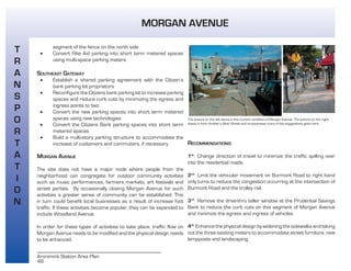 48
Aronimink Station Area Plan
segment of the fence on the north side
• Convert Rite Aid parking into short term metered spaces
using multi-space parking meters
SOUTHEAST GATEWAY
• Establish a shared parking agreement with the Citizen’s
bank parking lot proprietors
• Reconfigure the Citizens bank parking lot to increase parking
spaces and reduce curb cuts by minimizing the egress and
ingress points to two
• Convert the new parking spaces into short term metered
spaces using new technologies
• Convert the Citizens Bank parking spaces into short term
metered spaces
• Build a multi-story parking structure to accommodate the
increase of customers and commuters, if necessary
MORGAN AVENUE
The site does not have a major node where people from the
neighborhood can congregate for outdoor community activities
such as music performances, farmers markets, art festivals and
street parties. By occasionally closing Morgan Avenue for such
activities a greater sense of community can be established. This
in turn could benefit local businesses as a result of increase foot
traffic. If these activities become popular, they can be expanded to
include Woodland Avenue.
In order for these types of activities to take place, traffic flow on
Morgan Avenue needs to be modified and the physical design needs
to be enhanced.
T
R
A
N
S
P
O
R
T
A
T
I
O
N
MORGAN AVENUE
The picture on the left above is the current condition of Morgan Avenue. The picture on the right
above is from Ambler’s Main Street and incorporates many of the suggestions given here.
RECOMMENDATIONS:
1st
Change direction of travel to minimize the traffic spilling over
into the residential roads.
2nd
Limit the vehicular movement on Burmont Road to right hand
only turns to reduce the congestion occurring at the intersection of
Burmont Road and the trolley rail.
3rd
Remove the drive-thru teller window at the Prudential Savings
Bank to reduce the curb cuts on this segment of Morgan Avenue
and minimize the egress and ingress of vehicles.
4th
Enhance the physical design by widening the sidewalks and taking
out the three existing meters to accommodate street furniture, new
lampposts and landscaping.
 