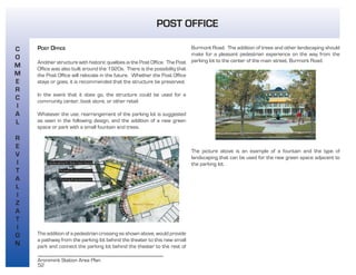 52
Aronimink Station Area Plan
POST OFFICE
POST OFFICE
Another structure with historic qualities is the Post Office. The Post
Office was also built around the 1920s. There is the possibility that
the Post Office will relocate in the future. Whether the Post Office
stays or goes, it is recommended that the structure be preserved.
In the event that it does go, the structure could be used for a
community center, book store, or other retail.
Whatever the use, rearrangement of the parking lot is suggested
as seen in the following design, and the addition of a new green
space or park with a small fountain and trees.
The addition of a pedestrian crossing as shown above, would provide
a pathway from the parking lot behind the theater to this new small
park and connect the parking lot behind the theater to the rest of
Burmont Road. The addition of trees and other landscaping should
make for a pleasant pedestrian experience on the way from the
parking lot to the center of the main street, Burmont Road.
The picture above is an example of a fountain and the type of
landscaping that can be used for the new green space adjacent to
the parking lot.
C
O
M
M
E
R
C
I
A
L
R
E
V
I
T
A
L
I
Z
A
T
I
O
N
 