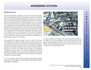 Aronimink Station Area Plan
53
ARONIMINK STATION
The Aronimink Station building is a critical anchor for the planning
area and revitalizing it and its surroundings is essential to creating a
vibrant main street. The station building is currently in poor condition
and it is recommended that the building be restored. It is difficult to
access the station whether on foot, by bicycle, or by car. Access
to the station will be improved by extending the station platform by
one hundred feet to the Citizen’s Bank parking lot, and by replacing
the gravel that is currently there with brick. This, along with the
addition of parking spaces throughout the planning area, will help
encourage park-and-ride transit use. Signage for the station needs
to be replaced, as it is currently faded and too small. The addition
of warning devices where the trolley crosses Burmont Road will
improve safety and make the area more inviting to pedestrians as
well as those in cars or on the trolley.
Reconfiguring the physical design and land uses of the area
immediately surrounding the station is also recommended. There
is a large mound of dirt near the station that should be replaced by
landscaping consistent with the rest of the planning area. Repair
services and parking of serviced cars and tow trucks should be
limited to the back of the Mobil service station. The possibility
of building a new structure for a café and newsstand should be
assessed. The addition of this new structure would correspond well
with increased traffic at the theater and would provide an additional
incentive for using the trolley.
It is recommended that the Main Street Organization establish
coordination efforts with the Upper Darby Township Department of
Public Works and SEPTA.
The picture above summarizes some of the improvements that can
be made to the Aronimink Station and its surroundings. The next
page shows photographs of the current condition of the Aronimink
Station along with photographs from other areas that can be used
as a guide for making improvements.
WAVERLY THEATER
C
O
M
M
E
R
C
I
A
L
R
E
V
I
T
A
L
I
Z
A
T
I
O
N
ARONIMINK STATION
 