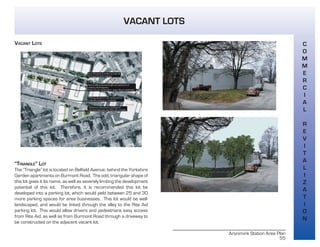 Aronimink Station Area Plan
55
VACANT LOTS
C
O
M
M
E
R
C
I
A
L
R
E
V
I
T
A
L
I
Z
A
T
I
O
N
VACANT LOTS
“TRIANGLE” LOT
The “Triangle” lot is located on Belfield Avenue, behind the Yorkshire
Garden apartments on Burmont Road. The odd, triangular shape of
this lot gives it its name, as well as severely limiting the development
potential of this lot. Therefore, it is recommended this lot be
developed into a parking lot, which would yield between 25 and 30
more parking spaces for area businesses. This lot would be well-
landscaped, and would be linked through the alley to the Rite Aid
parking lot. This would allow drivers and pedestrians easy access
from Rite Aid, as well as from Burmont Road through a driveway to
be constructed on the adjacent vacant lot.
 