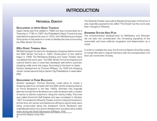 6
Aronimink Station Area Plan
HISTORICAL CONTEXT
DEVELOPMENT OF UPPER DARBY TOWNSHIP
Upper Darby was first settled in 1688 and was incorporated as a
Township in 1736. In 1907, the Philadelphia Rapid Transit line was
extended throughout the area. In 1916, John McClatchy purchased
thirty acres of cow pasture in order to develop the area surrounding
the 69th Street Terminal.
69TH STREET TERMINAL AREA
McClatchy began his plans for developing a shopping district around
the 69th Street Terminal in 1920. Construction of this district
began in 1928. The McClatchy Building and Tower Theater were
completed that same year. The 69th Street Terminal shopping and
cultural district was a novel idea developed well before suburban
shopping malls came into vogue. According to the book on Upper
Darby’s development by Thomas DiFilippo, “by 1930 the shopping
center ranked second only to Center City Philadelphia in retail sales”
(96).
DEVELOPMENT OF FERNE BOULEVARD
Another developer, Thomas Sheridan, made plans to create a
shopping district to compete with the 69th street shopping district
on Ferne Boulevard in the late 1920s. Sheridan had originally
planned to build Ferne Boulevard as a wide boulevard with a cluster
of stores to attract customers riding the nearby trolley. This area
was called Aronimink Golf Estates and was completed in October
1927. It included the Waverly Theater and the ninety-foot boulevard.
At this time, ten stores and twenty-one efficiency apartments were
being constructed along the boulevard. Ferne Boulevard was
originally planned to be a grand development, but plans were scaled
down during the Great Depression (DiFilippo 104).
The Waverly Theater was built by Stanley Corporation of America. It
was originally supposed to be called “The Drexel” but the name was
later changed to Waverly.
ARONIMINK STATION AREA PLAN
The transit-oriented developments by McClatchy and Sheridan
did not take into consideration the increasing popularity of the
automobile and have suffered congestion and deterioration as a
result.
In order to revitalize the area, the Aronimink Station Area Plan seeks
to merge Sheridan’s original intentions with the transportation and
land use constraints of today.
INTRODUCTION
 