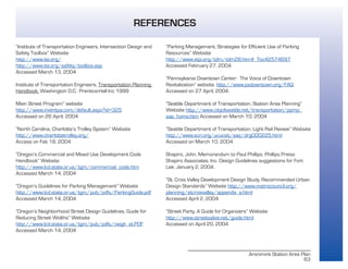 Aronimink Station Area Plan
63
“Institute of Transportation Engineers, Intersection Design and
Safety Toolbox” Website
http://www.ite.org/
http://www.ite.org/safety/toolbox.asp
Accessed March 13, 2004
Institute of Transportation Engineers, Transportation Planning
Handbook, Washington D.C.: Prentice-Hall Inc 1999
Main Street Program” website
http://www.inventpa.com/default.aspx?id=325
Accessed on 26 April, 2004
“North Carolina, Charlotte’s Trolley System” Website
http://www.charlottetrolley.org/
Access on Feb 18, 2004
“Oregon’s Commercial and Mixed Use Development Code
Handbook” Website
http://www.lcd.state.or.us/tgm/commercial_code.htm
Accessed March 14, 2004
“Oregon’s Guidelines for Parking Management” Website
http://www.lcd.state.or.us/tgm/pub/pdfs/ParkingGuide.pdf
Accessed March 14, 2004
“Oregon’s Neighborhood Street Design Guidelines, Guide for
Reducing Street Widths” Website
http://www.lcd.state.or.us/tgm/pub/pdfs/neigh_st.PDF
Accessed March 14, 2004
“Parking Management, Strategies for Efficient Use of Parking
Resources” Website
http://www.vtpi.org/tdm/tdm28.htm#_Toc42574697
Accessed February 27, 2004
“Pennsylvania Downtown Center: The Voice of Downtown
Revitalization” website. http://www.padowntown.org/FAQ
Accessed on 27 April, 2004.
“Seattle Department of Transportation, Station Area Planning”
Website http://www.cityofseattle.net/transportation/ppmp_
sap_home.htm Accessed on March 10, 2004
“Seattle Department of Transportation, Light Rail Review” Website
http://www.scn.org/ucucsb/sap/drg000225.html
Accessed on March 10, 2004
Shapiro, John. Memorandum to Paul Phillips. Phillips Preiss
Shapiro Associates, Inc. Design Guidelines suggestions for Fort
Lee. January 2, 2004.
“St. Croix Valley Development Design Study, Recommended Urban
Design Standards” Website http://www.metrocouncil.org/
planning/stcroixvalley/appendix_a.html
Accessed April 2, 2004
“Street Party, A Guide for Organizers” Website
http://www.streetsalive.net/guide.html
Accessed on April 20, 2004
REFERENCES
 