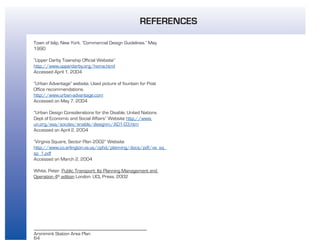 64
Aronimink Station Area Plan
Town of Islip, New York. “Commercial Design Guidelines.” May
1990
“Upper Darby Township Official Website”
http://www.upperdarby.org/home.html
Accessed April 1, 2004
“Urban Advantage” website, Used picture of fountain for Post
Office recommendations.
http://www.urban-advantage.com
Accessed on May 7, 2004
“Urban Design Considerations for the Disable, United Nations
Dept of Economic and Social Affairs” Website http://www.
un.org/esa/socdev/enable/designm/AD1-03.htm
Accessed on April 2, 2004
“Virginia Square, Sector Plan 2002” Website
http://www.co.arlington.va.us/cphd/planning/docs/pdf/va_sq_
sp_1.pdf
Accessed on March 2, 2004
White, Peter. Public Transport: Its Planning Management and
Operation 4th
edition London: UCL Press, 2002
REFERENCES
 