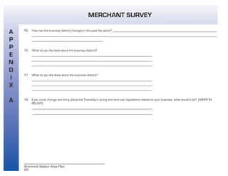 68
Aronimink Station Area Plan
A
P
P
E
N
D
I
X
A
MERCHANT SURVEY
15. How has the business district changed in the past five years? __________________________________________________________________
_____________________________________________________________________________________________________________________
_____________________________________________
16. What do you like best about the business district?
____________________________________________________________________________
____________________________________________________________________________
____________________________________________________________________________
17. What do you like least about the business district?
____________________________________________________________________________
____________________________________________________________________________
____________________________________________________________________________
18. If you could change one thing about the Township’s zoning and land use regulations related to your business, what would it be? (WRITE IN
BELOW)
____________________________________________________________________________
____________________________________________________________________________
 