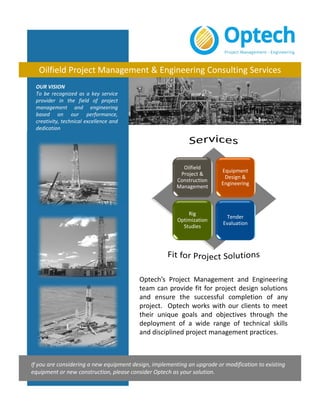 OUR VISION
To be recognized as a key service
provider in the field of project
management and engineering
based on our performance,
creativity, technical excellence and
dedication
Oilfield Project Management & Engineering Consulting Services
Optech’s Project Management and Engineering
team can provide fit for project design solutions
and ensure the successful completion of any
project. Optech works with our clients to meet
their unique goals and objectives through the
deployment of a wide range of technical skills
and disciplined project management practices.
If you are considering a new equipment design, implementing an upgrade or modification to existing
equipment or new construction, please consider Optech as your solution.
Oilfield 
Project & 
Construction 
Management
Equipment 
Design & 
Engineering
Rig 
Optimization 
Studies
Tender 
Evaluation
 