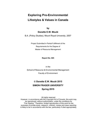 Exploring Pro-Environmental
Lifestyles & Values in Canada
by
Danette E.W. Moulé
B.A. (Policy Studies), Mount Royal University, 2007
Project Submitted in Partial Fulfillment of the
Requirements for the Degree of
Master of Resource Management
Report No. 605
in the
School of Resource & Environmental Management
Faculty of Environment
 Danette E.W. Moulé 2015
SIMON FRASER UNIVERSITY
Spring 2015
 
