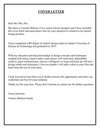 COVER LETTER
Dear Mr./Mrs./Ms.:
My name is Yasmin Mohsen, I’m a senior interior designer and I have included
this cover letter and curriculum vitae for your attention in relation to an interior
design position.
I have completed a BS degree in interior design major at Ajman University of
Science & Technology and graduated in 2015.
With my education and deep knowledge in design concepts and techniques
coupled with being a hard worker, team player, self-motivated, dependable,
creative, great communicator, and my willingness to learn and keep up with new
design trends and techniques, I have no doubts I will add a value to your firm and
learn from the rest of your team,
I look forward to hear from you to further discuss this opportunity and where my
credentials can best fit your company.
Thank you for your time. Please don’t hesitate to contact me for further questions.
Yours sincerely,
Yasmin Mohsen Gouda
 