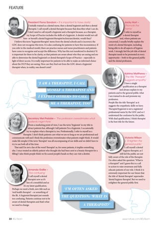Jacky Hart –
‘Promote the
name’
I refer to myself as
a dental therapist
and, where patients are
concerned, I usually briefly explain the
remit of a dental therapist, including
being able to do all aspects of hygiene
work. I strongly feel the job title of dental
therapist needs to be promoted at every
opportunity – both to the general public
and the dental profession.
Victoria Wilson
– ‘Enlighten the
general public’
I call myself a dental
hygiene therapist, as I
still feel the public are not
fully aware of the role of the therapist.
I’m often asked the question: ‘What is
a therapist?’ and I guess this is a call
to action to raise awareness and fully
educate patients of our role. I think it is
extremely important for our future that
the title of ‘dental therapist’ supersedes
‘dental hygiene therapist’. But we need to
enlighten the general public first.
FEATURE
23 BDJ Team www.nature.com/BDJTeam
President Fiona Sandom –‘It is important to have clarity’
I initially trained as a dental nurse, then a dental hygienist and then a dental
therapist. I call myself a dental therapist because that describes what I can do.
I don’t need to call myself a hygienist and a therapist because, as a therapist,
my Scope of Practice includes the skills of a hygienist. A dentist would not call
him- or herself a dental hygienist/therapist/technician/dentist, would they?
I believe this term ‘hygienist/therapist’ stems from the dental schools and is incorrect; the
GDC does not recognise this term. It is also confusing for patients to have this inconsistency. If
you refer to the medical model, there are practice nurses and nurse practitioners and patients
have come to recognise and accept the difference. Why has this not transferred to dentistry? It
is important for there to be clarity, so that patients are aware about who they are seeing and are
able to determine the dental hygienist’s or dental therapist’s Scope of Practice – especially in
light of direct access. It is really important for patients to be able to make an informed choice
about the DCP they are seeing. How can they find out from the GDC about a hygienist/
therapist when, in reality, one doesn’t exist?
Secretary Mel Prebble – ‘The profession overestimates what
patients might think’
From a marketing point of view, I use the term ‘hygienist’ in my title to
attract patients but, although I tell patients I’m a hygienist, I occasionally
try to explain what a therapist is, too. Professionally, I refer to myself as a
therapist. I don’t think patients care what we are so long as we are professional and
communicate well and I think the profession overestimates what patients might think. It would
make life simpler if the term ‘therapist’ was all encompassing of our skills and we didn’t have to
try to use both all of the time.
That said I’m not a fan of the word ‘therapist’ as, for some patients, it implies something
else. I once treated an elderly patient who thought she had been sent to a beauty therapist for a
filling! I also think people think we fix scared people’s heads so they can visit a dentist.
Katrina Matthews –
‘The title“therapist”
suggests empathy’
I have a single
qualification as a therapist
and always explain to my
patients and to the general public what
I am trained to do and promote my
profession.
People like the title ‘therapist’ as it
suggests the empathetic skills we have.
Therapist/hygienist is not a registered
professional name by the GDC and so I
understand the confusion by the public.
With dual qualification, I think therapist
is the best title for the future.
Amanda Gallie –
‘Too confusing’
I call myself a dental
therapist now as it’s
less of a mouthful and as
it’s my latest qualification.
Perhaps we need a fresh, new title such as
‘oral health therapist’ – or something of
the ilk. A hygienist/therapist just sounds
too confusing. Patients continue not to be
aware of dental therapists and that’s what
we need to change.
ME A THERAPIST, TOO’
I EXPECT OTHERS TO CALL
MYSELF A THERAPIST AND
‘I AM A THERAPIST, I CALL
A THERAPIST?’
THE QUESTION: ‘WHAT IS
‘I’M OFTEN ASKED
 