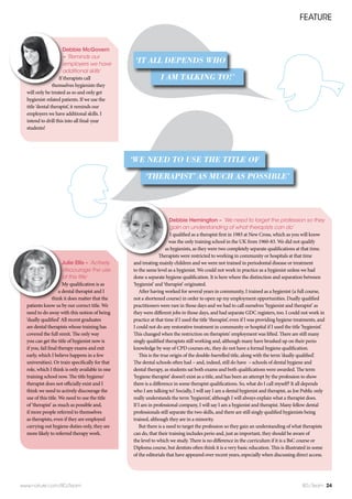 FEATURE
www.nature.com/BDJTeam BDJ Team 24
Debbie McGovern
– ‘Reminds our
employers we have
additional skills’
If therapists call
themselves hygienists they
will only be treated as so and only get
hygienist-related patients. If we use the
title ‘dental therapist’, it reminds our
employers we have additional skills. I
intend to drill this into all final-year
students!
Debbie Hemington – ‘We need to target the profession so they
gain an understanding of what therapists can do’
I qualified as a therapist first in 1983 at New Cross, which as you will know
was the only training school in the UK from 1960-83. We did not qualify
as hygienists, as they were two completely separate qualifications at that time.
Therapists were restricted to working in community or hospitals at that time
and treating mainly children and we were not trained in periodontal disease or treatment
to the same level as a hygienist. We could not work in practice as a hygienist unless we had
done a separate hygiene qualification. It is here where the distinction and separation between
‘hygienist’ and ‘therapist’ originated.
After having worked for several years in community, I trained as a hygienist (a full course,
not a shortened course) in order to open up my employment opportunities. Dually qualified
practitioners were rare in those days and we had to call ourselves ‘hygienist and therapist’ as
they were different jobs in those days, and had separate GDC registers, too. I could not work in
practice at that time if I used the title ‘therapist’, even if I was providing hygiene treatments, and
I could not do any restorative treatment in community or hospital if I used the title ‘hygienist’.
This changed when the restriction on therapists’ employment was lifted. There are still many
singly qualified therapists still working and, although many have brushed up on their perio
knowledge by way of CPD courses etc, they do not have a formal hygiene qualification.  
This is the true origin of the double-barrelled title, along with the term ‘dually qualified’.
The dental schools often had – and, indeed, still do have – schools of dental hygiene and
dental therapy, as students sat both exams and both qualifications were awarded. The term
‘hygiene therapist’ doesn’t exist as a title, and has been an attempt by the profession to show
there is a difference in some therapist qualifications. So, what do I call myself? It all depends
who I am talking to! Socially, I will say I am a dental hygienist and therapist, as Joe Public only
really understands the term ‘hygienist’, although I will always explain what a therapist does.
If I am in professional company, I will say I am a hygienist and therapist. Many fellow dental
professionals still separate the two skills, and there are still singly qualified hygienists being
trained, although they are in a minority.
But there is a need to target the profession so they gain an understanding of what therapists
can do, that their training includes perio and, just as important, they should be aware of
the level to which we study. There is no difference in the curriculum if it is a BsC course or
Diploma course, but dentists often think it is a very basic education. This is illustrated in some
of the editorials that have appeared over recent years, especially when discussing direct access.
Julie Ellis – ‘Actively
discourage the use
of this title’
My qualification is as
a dental therapist and I
think it does matter that the
patients know us by our correct title. We
need to do away with this notion of being
‘dually qualified’ All recent graduates
are dental therapists whose training has
covered the full remit. The only way
you can get the title of hygienist now is
if you, fail final therapy exams and exit
early, which I believe happens in a few
universities). Or train specifically for that
role, which I think is only available in one
training school now. The title hygiene/
therapist does not officially exist and I
think we need to actively discourage the
use of this title. We need to use the title
of ‘therapist’ as much as possible and,
if more people referred to themselves
as therapists, even if they are employed
carrying out hygiene duties only, they are
more likely to referred therapy work.
‘THERAPIST’ AS MUCH AS POSSIBLE’
‘WE NEED TO USE THE TITLE OF
I AM TALKING TO!’
‘IT ALL DEPENDS WHO
 