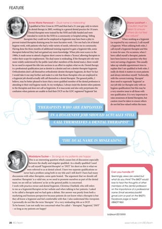 Diane Lockhart –
‘Caution must be
taken to ensure
others do not feel
less valued’
When working as a hygienist
(as required by my contract), I call myself
a hygienist. When utilising both roles, I
call myself a hygienist therapist and this
is more for ease. On occasions, when I
have called myself a therapist, patients
have been known to question why they
were not seeing a hygienist. This usually
takes up valuable appointment time to
explain that I am qualified in both roles. I
really do think it matters to most patients
and always introduce myself. Technically,
with the current training, ‘therapist’
does need to supersede ‘hygienist’ as
our job title (or therapist only with no
hygiene qualification) but this may be
a very emotive issue to all those with
one qualification. It is very important to
raise awareness of dental therapists, but
caution must be taken to ensure others
do not feel less valued within the team.
FEATURE
25 BDJ Team www.nature.com/BDJTeam
bdjteam2015XXX
Madalyne Tucker – ‘So long as my patients are happy’
This is an interesting question which causes lots of discussion especially
between the dually and singular qualified. As a dually qualified I used
to call myself ‘hygienist/therapist’ or ‘DHT’ for short as this is what we
were referred to as at dental school. I have two separate qualifications so
never had a problem using both in my title and I still don’t! I have had many
discussions with other therapists, some quite heated.  The argument that we should call
ourselves ‘therapists’ is a valid one, as we need to promote ourselves as part of the dental
team; we are still an ‘unknown’ as far as the general public is concerned.   
I work with practice owner and dental hygienist, Christina Chatfield, who still refers
to me as a hygienist/therapist on her website and when talking to her patients. I asked
to be called a therapist and we had quite a debate. Her answer was purely from both a
marketing and business perspective because patients do not know what a therapist is but
they all know a hygienist and feel comfortable with that. I also understand this viewpoint. 
I personally do not like the term ‘therapist ‘ it’s a very misleading title as is DCP.
To be honest, I am not really too concerned what I’m called – ‘therapist’, ‘hygienist’, ‘DHT’
– so long as my patients are happy!
Anne Marie Yarwood – ‘Dual name is misleading’
I qualified at New Cross in 1979 and then had a 21-year gap, only to return
to dental therapy in 2005, working in a general dental practice for 10 years.
Dental therapists were trained by the NHS and fully funded and were
intended to work for the NHS in a community or hospital setting. Telling
therapists they could not be employed as hygienists may have been a ploy to
prevent trained therapists draining away for more lucrative work.  I for one had a lot of dental
hygiene work, with patients who had a wide variety of needs, referred to me in community.
Having done the three months of additional training required to gain a hygienist title, some
therapists believed they had not gained any more knowledge. When jobs were scarce in the
1980s, it made sense to attend a hygiene short course to obtain a ‘licence’, allowing therapists to
widen their scope for employment. The dual name is misleading. If the therapist job role were
more widely understood by the public (and other members of the dental team,), there would
be no need to expand the title into sections in an effort to explain what we do. Dental therapy
is a professional qualification just as dentist is a dentist and not a dentist-therapist-hygienist.
Orthodontists don’t call themselves orthodontist-dentist-therapist-hygienist, do they? In fact
I would take it one step further and make it a rule that those therapists who are employed in
a hygienist job should actually still call themselves a dental therapist. The general public, I
believe, may be better pleased to learn that a more qualified member of the dental profession is
attending to their oral hygiene needs. In my workplace, I always insist the dentist refers patients
to the therapists and does not call us hygienists. It is inaccurate and also only perpetuates the
confusion when patients are unable to find their DCP on the GDC registered ‘hygienist’ list. 
Can you handle it?
Seemingly, views are varied but
what do you think? The BADT would
love to hear the thoughts of other
members of the dental profession
on the importance of a professional
name. Email secretary.badt@
gmail.com or post on the BADT’s
Facebook page or tweet
@BADT1963.
‘THE DUAL NAME IS MISLEADING’
CALL THEMSELVES A DENTAL THERAPIST’
IN A HYGIENIST JOB SHOULD ACTUALLY STILL
‘THERAPISTS WHO ARE EMPLOYED
 