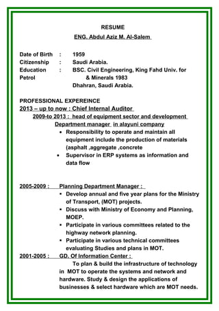 RESUME
ENG. Abdul Aziz M. Al-Salem
Date of Birth : 1959
Citizenship : Saudi Arabia.
Education : BSC. Civil Engineering, King Fahd Univ. for
Petrol & Minerals 1983
Dhahran, Saudi Arabia.
PROFESSIONAL EXPEREINCE
2013 – up to now : Chief Internal Auditor
2009-to 2013 : head of equipment sector and development
Department manager in alayuni company
• Responsibility to operate and maintain all
equipment include the production of materials
(asphalt ,aggregate ,concrete
• Supervisor in ERP systems as information and
data flow
2005-2009 : Planning Department Manager :
 Develop annual and five year plans for the Ministry
of Transport, (MOT) projects.
 Discuss with Ministry of Economy and Planning,
MOEP.
 Participate in various committees related to the
highway network planning.
 Participate in various technical committees
evaluating Studies and plans in MOT.
2001-2005 : GD. Of Information Center :
To plan & build the infrastructure of technology
in MOT to operate the systems and network and
hardware. Study & design the applications of
businesses & select hardware which are MOT needs.
 