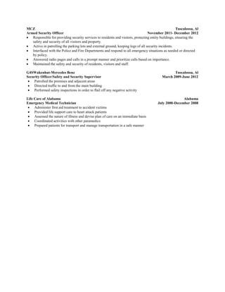 MCZ Tuscaloosa, Al
Armed Security Officer November 2011- December 2012
 Responsible for providing security services to residents and visitors, protecting entity buildings, ensuring the
safety and security of all visitors and property.
 Active in patrolling the parking lots and external ground, keeping logs of all security incidents.
 Interfaced with the Police and Fire Departments and respond to all emergency situations as needed or directed
by policy.
 Answered radio pages and calls in a prompt manner and prioritize calls based on importance.
 Maintained the safety and security of residents, visitors and staff.
G4SWakenhut-Mercedes Benz Tuscaloosa, Al
Security Officer/Safety and Security Supervisor March 2009-June 2012
 Patrolled the premises and adjacent areas
 Directed traffic to and from the main building
 Performed safety inspections in order to flail off any negative activity
Life Care of Alabama Alabama
Emergency Medical Technician July 2000-December 2008
 Administer first aid treatment to accident victims
 Provided life support care to heart attack patients
 Assessed the nature of illness and devise plan of care on an immediate basis
 Coordinated activities with other paramedics
 Prepared patients for transport and manage transportation in a safe manner
 