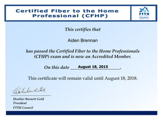 This certifies that
Aiden Brennan
has passed the Certified Fiber to the Home Professionals
(CFHP) exam and is now an Accredited Member.
On this date ______________________.
This certificate will remain valid until August 18, 2018.
Heather Burnett Gold
President
FTTH Council
August 18, 2015
 