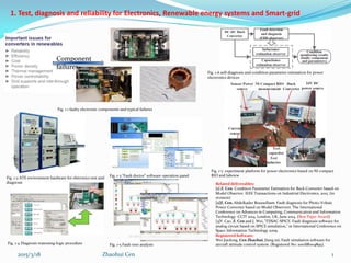1. Test, diagnosis and reliability for Electronics, Renewable energy systems and Smart-grid
Component
failures
Related deliverables:
[1] Z. Cen. Condition Parameter Estimation for Buck Converter based on
Model Observer. IEEE Transactions on Industrial Electronics. 2015. (in
revision)
[2]Z. Cen, Abdelkader Bousselham. Fault diagnosis for Photo-Voltaic
Power Converter based on Model Observers. The International
Conference on Advances in Computing, Communication and Information
Technology -CCIT 2014, London, UK, June 2014. (Best Paper Award)
[3]Y. Cao, Z. Cen and J. Wei, "FDSAC-SPICE: Fault diagnosis software for
analog circuit based on SPICE simulation," in International Conference on
Space Information Technology 2009.
Registered Software:
Wei Jiaolong, Cen Zhaohui, JIang rui, Fault simulation software for
aircraft attitude control system. (Registered No: 2010SR004895).
Zhaohui Cen2015/3/18 1
Fig. 1-1 faulty electronic components and typical failures
Fig. 1-2 ATE environment hardware for eletronics test and
diagnosis
Fig. 1-3 “Fault doctor” software operation panel
Fig. 1-4 Diagnosis reasoning-logic procedure Fig. 1-5 Fault-tree analysis
Fig. 1-6 self-diagnosis and condition parameter estimation for power
electronics devices
Fig. 1-7 experiment platform for power electronics based on NI compact
RIO and labview
 