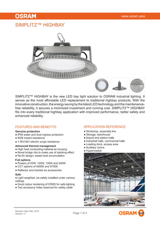 www.osram.asia
Revision date: Mar. 2015
Version: v1 Page 1 of 3
SIMPLITZ™ HIGHBAY is the new LED bay light solution to OSRAM industrial lighting. It
serves as the most affordable LED replacement to traditional highbay products. With the
innovative construction, the energy saving by the latest LED technology and the maintenance-
free reliability, it secures a minimized investment and running cost. SIMPLITZ™ HIGHBAY
fits into every traditional highbay application with improved performance, better safety and
enhanced reliability.
SIMPLITZ™ HIGHBAY
FEATURES AND BENEFITS
Genuine protection
● IP65 water and dust ingress protection
● IK08 impact resistance
● 1.5kV/3kV electric surge resistance
Advanced thermal management
● High heat conducting material as housing
● Novel bridge ribs to make use of stacking effect
● No-fin design, eased dust accumulation
Full options
● Powers of 55W, 105W, 150W and 240W
● CCT options of 4000K and 5700K
● Reflector and bracket as accessories
Safe
● Light weighted, be safely installed under various
ceilings
● Good colour rendering of CRI85 for safe lighting
● Two accessory holes reserved for safety cable
APPLICATION REFERENCE
● Workshop, assembly line
● Storage, warehouse
● Airport and station halls
● Industrial halls, commercial halls
● Loading dock, access area
● Auxiliary rooms
● Hypermarket
 
