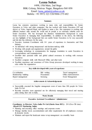 Leena Suhas
#498, 15th Main, 2nd Stage
BSK Colony, Srinivas Nagar, Bangalore-560 050
Email: leena_palani@yahoo.co.uk
Mobile: +91 9972 323 530/9886 275 682
Summary
Leena has extensive experience working in many roles and responsibilities for Senior
Executives in Volvo and other companies. She has worked with Senior Executives (VP and
above) at Volvo, Ingersoll Rand, and Epsilon to name a few. Her experience in working with
different business units around the world and its people is an extremely valuable asset for
Senior Executives. She has leveraged her Business Administration background to assist
Senior Executives in managing their responsibilities. In addition to the above, the following
are key highlights of her background that can enable Senior Executives to be very successful
and she also has references for the same.
 Executive Assistant Coordinator with 14+ years of experience in Automotive and Print
Industry
 An individual with strong interpersonal and decision-making skills
 Working with people and organizations around the globe
 Leveraging technology in communication for language translation to assist Executives in
correspondence and communications
 Excellent inter personal skills and global cultural awareness in working with overseas
Executives
 Excellent computer skills with Microsoft Office and other tools
 Excellent experience and awareness of Volvo Group processes developed working in many
roles within the organization
Key skills developed with years of experience
Co-ordination Bid –writing Travel management
Relationship building Presentation Office-Administration
Report management Invoicing Event Management
Achievements & Acknowledgements
 Successfully executed the Supplier management event of more than 300 people for Volvo
India Pvt Ltd
 Recently executive team appraised me for effectively managing their travel and meeting
plans during their visit to India.
Work Details
Executive Assistant/ Co-ordinator/ Administrator
Coordinator to Director: Volvo India Pvt Ltd (Onsite from HCL) 2011(Nov-Till date)
(Head GTT Purchasing India)
 Planning and executing office meetings and corporate events.
 Manage interline travel, accommodation and other requirements for all employees overseas
& domestic travels.
 Maintain and report the headcount status to top management on a monthly basis
 