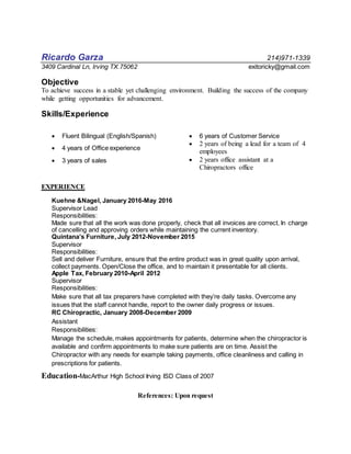 Ricardo Garza 214)971-1339
3409 Cardinal Ln, Irving TX.75062 exitoricky@gmail.com
Objective
To achieve success in a stable yet challenging environment. Building the success of the company
while getting opportunities for advancement.
Skills/Experience
 Fluent Bilingual (English/Spanish)
 4 years of Office experience
 3 years of sales
 6 years of Customer Service
 2 years of being a lead for a team of 4
employees
 2 years office assistant at a
Chiropractors office
EXPERIENCE
Kuehne &Nagel, January 2016-May 2016
Supervisor Lead
Responsibilities:
Made sure that all the work was done properly, check that all invoices are correct. In charge
of cancelling and approving orders while maintaining the current inventory.
Quintana’s Furniture, July 2012-November 2015
Supervisor
Responsibilities:
Sell and deliver Furniture, ensure that the entire product was in great quality upon arrival,
collect payments. Open/Close the office, and to maintain it presentable for all clients.
Apple Tax, February 2010-April 2012
Supervisor
Responsibilities:
Make sure that all tax preparers have completed with they’re daily tasks. Overcome any
issues that the staff cannot handle, report to the owner daily progress or issues.
RC Chiropractic, January 2008-December 2009
Assistant
Responsibilities:
Manage the schedule, makes appointments for patients, determine when the chiropractor is
available and confirm appointments to make sure patients are on time. Assist the
Chiropractor with any needs for example taking payments, office cleanliness and calling in
prescriptions for patients.
Education-MacArthur High School Irving ISD Class of 2007
References: Upon request
 