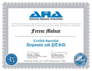 George J. Kappas
Licensed Marriage Family Therapist
President/Director
The Board of Directors of the American Hypnosis Association in Tarzana, California, in the United States of
America, on the recommendation of the Instructors and by virtue of the authority vested in them, have conferred upon...
Lisa Machenberg
Certified Hypnotherapist
AHA Course Instructor
Ferenc Molnar
for successfully completing nine (9) hours of continuing education, examination and all requirements for...
Certified Specialist
Hypnosis and PTSD
Certificate Date: Thursday, June 11, 2015 • Certificate Number: 127855
 
