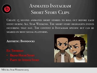 Animated Instagram
Short Story Clips
Create 15 second animated short stories to roll out before each
eventduring All Star Weekend. The short story highlights events
occurring that day. The content is Instagram specific but can be
shared on most social platforms.
Aesthetic: Boondocks
Ex: Thursday
•  Brand House Story
•  Party At Avenue Story
NBA All Star Weekend 2015
 