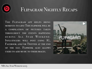 The Flipagram app helps bring
moments to life! This flipbook will be
a compilation of pictures taken
throughout the events happening
d u r i n g A l l S t a r W e e k e n d .
Influencers will post using IG,
Facebook and/or Twitter at the end
of the day. Flipbook also allows
users to add music to their images.
NBA All Star Weekend 2015
Flipagram Nightly Recaps
 