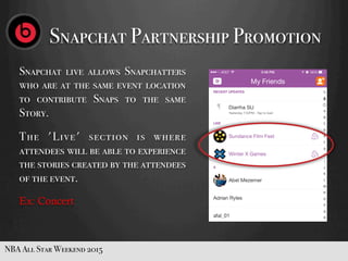 Snapchat Partnership Promotion
NBA All Star Weekend 2015
Snapchat live allows Snapchatters
who are at the same event location
to contribute Snaps to the same
Story.
The 'Live' section is where
attendees will be able to experience
the stories created by the attendees
of the event.
Ex: Concert
 