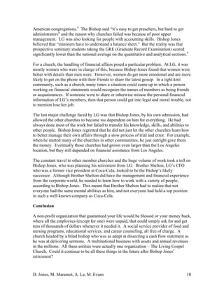 D. Jones, M. Maramot, A. Le, M. Evans 10
American congregations.4
The Bishop said “it’s easy to get preachers, but hard to get
administrators” and the reason why churches failed was because of poor upper
management. LG was also looking for people with accounting skills. Bishop Jones
believed that “ministers have to understand a balance sheet.” But the reality was that
prospective seminary students taking the GRE (Graduate Record Examination) scored
significantly lower than the national average on the quantitative and analytical sections.4
For a church, the handling of financial affairs posed a particular problem. At LG, it was
mostly women who were in charge of this, because Bishop Jones found that women were
better with details than men were. However, women do get more emotional and are more
likely to get on the phone with their friends to share the latest gossip. In a tight-knit
community, such as a church, many times a situation could come up in which a person
working on financial statements would recognize the names of members as being friends
or acquaintances. If someone were to share or otherwise misuse the personal financial
information of LG’s members, then that person could get into legal and moral trouble, not
to mention lose her job.
The last major challenge faced by LG was that Bishop Jones, by his own admission, had
allowed the other churches to become too dependent on him for everything. He had
always done most of the work but failed to transfer his knowledge, skills, and abilities to
other people. Bishop Jones regretted that he did not just let the other churches learn how
to better manage their own affairs through a slow process of trial and error. For example,
when he started many of the churches in other communities, he just outright gave them
the money. Eventually those churches had grown even larger than the Los Angeles
location, but they still depended on financial assistance from Los Angeles.
The constant travel to other member churches and the huge volume of work took a toll on
Bishop Jones, who was planning his retirement from LG. Brother Shelton, LG’s CFO
who was a former vice president at Coca-Cola, looked to be the Bishop’s likely
successor. Although Brother Shelton did have the management and financial experience
from the corporate world, he needed to learn how to work with a variety of people,
according to Bishop Jones. This meant that Brother Shelton had to realize that not
everyone had the same mental abilities as him, and not everyone had held a top position
in such a well-known company as Coca-Cola.
Conclusion
A non-profit organization that guaranteed your life would be blessed or your money back,
where all the employees (except for one) were unpaid, that could simply ask for and get
tens of thousands of dollars whenever it needed it. A social service provider of food and
nursing programs, educational services, and career counseling, all free of charge. A
church headed by a blind bishop who was as adept at dissecting a cash flow statement as
he was at delivering sermons. A multinational business with assets and annual revenues
in the millions. All these entities were actually one organization – The Living Gospel
Church. Could it continue to be all these things in the future after Bishop Jones’
retirement?
 