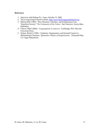 D. Jones, M. Maramot, A. Le, M. Evans 11
References
1. Interview with Bishop D.L. Jones, October 12, 2008.
2. The Living Gospel Church website, http://www.thelivinggospelchurch.org.
3. Buford, Bob (1998). “How Boomers, Churches, and Entrepreneurs Can
Transform Society,” The Community of the Future. San Francisco: Jossey-Bass
Publishers.
4. Chaves, Mark (2004). Congregations in America. Cambridge, MA: Harvard
University Press.
5. Nelson, Reed E (1998). “Authority, Organization, and Societal Context in
Multinational Churches,” Qualitative Studies of Organizations. Thousand Oaks,
CA: Sage Publications.
 
