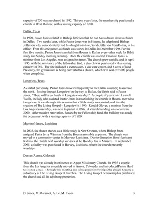 D. Jones, M. Maramot, A. Le, M. Evans 3
capacity of 350 was purchased in 1992. Thirteen years later, the membership purchased a
church in West Monroe, with a seating capacity of 1200.
Dallas, Texas
In 1990, Pastor Jones related to Bishop Jefferson that he had had a dream about a church
in Dallas. Two weeks later, while Pastor Jones was in Houma, he telephoned Bishop
Jefferson who, coincidentally had his daughter-in-law, Sarah Jefferson from Dallas, in his
office. From this encounter, a church was started in Dallas in December 1990. For the
first five months, Pastor Jones traveled from Houma to Dallas every other week for Bible
study and Sunday morning worship. Once the church was started, Emanuel Jones, a
minister from Los Angeles, was assigned to pastor. The church grew rapidly, and in April
1995, with the assistance of the fellowship fund, a church was purchased with a seating
capacity of 350. The site included a gymnasium, a day care center, and 6 acres of land.
Presently, the gymnasium is being converted to a church, which will seat over 600 people
when completed.
Longview, Texas
As stated previously, Pastor Jones traveled frequently to the Dallas assembly to oversee
the work. Passing through Longview on the way to Dallas, the Spirit said to Pastor
Jones, “There will be a church in Longview one day.” A couple of years later, Leanell
Wolfe, the lady who assisted Pastor Jones in establishing the church in Houma, moved to
Longview. It was through this reunion that a Bible study was started, and thus the
creation of The Living Gospel – Longview in 1990. Ronald Glover, a minister from the
Los Angeles assembly, was sent to pastor in 1996. A church building was secured in
2000. After massive renovation, funded by the Fellowship fund, the building was ready
for occupancy, with a seating capacity of 1,000.
Marrero/Harvey, Louisiana
In 2003, the church started as a Bible study in New Orleans, where Bishop Jones
assigned Pastor Jerry Winston from the Houma assembly as pastor. The church was
moved to a community center in Marrero, Louisiana. Due to disruption from Hurricane
Katrina, the church held worship services at the Holiday Inn in Marrero. In September
2005, a facility was purchased in Harvey, Louisiana, where the church presently
worships.
Denver/Aurora, Colorado
This church was already in existence as Agape Missionary Church. In 1995, a couple
from the Los Angeles assembly moved to Aurora, Colorado, and introduced Pastor Hurd
to Bishop Jones. Through this meeting and subsequent fellowships, the church became a
subsidiary of The Living Gospel Churches. The Living Gospel Fellowship has purchased
the church and all its adjoining properties.
 