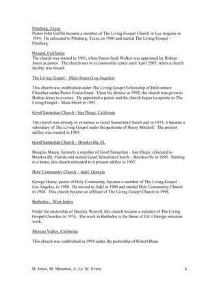 D. Jones, M. Maramot, A. Le, M. Evans 4
Pittsburg, Texas
Pastor John Griffin became a member of The Living Gospel Church in Los Angeles in
1954. He relocated to Pittsburg, Texas, in 1980 and started The Living Gospel –
Pittsburg.
Oxnard, California
The church was started in 1991, when Pastor Isiah Walker was appointed by Bishop
Jones as pastor. The church met in a community center until April 2007, when a church
facility was leased.
The Living Gospel – Main Street (Los Angeles)
This church was established under The Living Gospel Fellowship of Deliverance
Churches under Pastor Erwin Grant. Upon his demise in 1992, the church was given to
Bishop Jones to oversee. He appointed a pastor and the church began to operate as The
Living Gospel – Main Street in 1992.
Good Samaritan Church - San Diego, California
The church was already in existence as Good Samaritan Church and in 1973, it became a
subsidiary of The Living Gospel under the pastorate of Henry Mitchell. The present
edifice was erected in 1983.
Good Samaritan Church – Brooksville, FL
Douglas Maura, formerly a member of Good Samaritan – San Diego, relocated to
Brooksville, Florida and started Good Samaritan Church – Brooksville in 1993. Starting
in a home, this church relocated to it present edifice in 1997.
Holy Community Church – Adel, Georgia
George Horne, pastor of Holy Community, became a member of The Living Gospel –
Los Angeles, in 1980. He moved to Adel in 1984 and started Holy Community Church
in 1988. This church became an affiliate of The Living Gospel Church in 1998.
Barbados – West Indies
Under the pastorship of Darnley Worrell, this church became a member of The Living
Gospel Churches in 1974. The work in Barbados is the thrust of LG’s foreign missions
work.
Moreno Valley, California
This church was established in 1994 under the pastorship of Robert Bean.
 