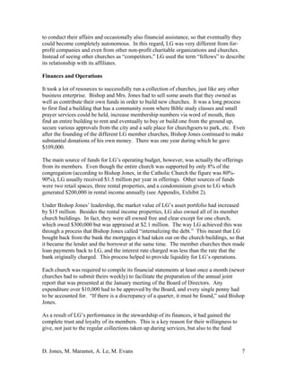 D. Jones, M. Maramot, A. Le, M. Evans 7
to conduct their affairs and occasionally also financial assistance, so that eventually they
could become completely autonomous. In this regard, LG was very different from for-
profit companies and even from other non-profit charitable organizations and churches.
Instead of seeing other churches as “competitors,” LG used the term “fellows” to describe
its relationship with its affiliates.
Finances and Operations
It took a lot of resources to successfully run a collection of churches, just like any other
business enterprise. Bishop and Mrs. Jones had to sell some assets that they owned as
well as contribute their own funds in order to build new churches. It was a long process
to first find a building that has a community room where Bible study classes and small
prayer services could be held, increase membership numbers via word of mouth, then
find an entire building to rent and eventually to buy or build one from the ground up,
secure various approvals from the city and a safe place for churchgoers to park, etc. Even
after the founding of the different LG member churches, Bishop Jones continued to make
substantial donations of his own money. There was one year during which he gave
$109,000.
The main source of funds for LG’s operating budget, however, was actually the offerings
from its members. Even though the entire church was supported by only 8% of the
congregation (according to Bishop Jones, in the Catholic Church the figure was 80%-
90%), LG usually received $1.5 million per year in offerings. Other sources of funds
were two retail spaces, three rental properties, and a condominium given to LG which
generated $200,000 in rental income annually (see Appendix, Exhibit 2).
Under Bishop Jones’ leadership, the market value of LG’s asset portfolio had increased
by $15 million. Besides the rental income properties, LG also owned all of its member
church buildings. In fact, they were all owned free and clear except for one church,
which owed $300,000 but was appraised at $2.1 million. The way LG achieved this was
through a process that Bishop Jones called “internalizing the debt.” This meant that LG
bought back from the bank the mortgages it had taken out on the church buildings, so that
it became the lender and the borrower at the same time. The member churches then made
loan payments back to LG, and the interest rate charged was less than the rate that the
bank originally charged. This process helped to provide liquidity for LG’s operations.
Each church was required to compile its financial statements at least once a month (newer
churches had to submit theirs weekly) to facilitate the preparation of the annual joint
report that was presented at the January meeting of the Board of Directors. Any
expenditure over $10,000 had to be approved by the Board, and every single penny had
to be accounted for. “If there is a discrepancy of a quarter, it must be found,” said Bishop
Jones.
As a result of LG’s performance in the stewardship of its finances, it had gained the
complete trust and loyalty of its members. This is a key reason for their willingness to
give, not just to the regular collections taken up during services, but also to the fund
 