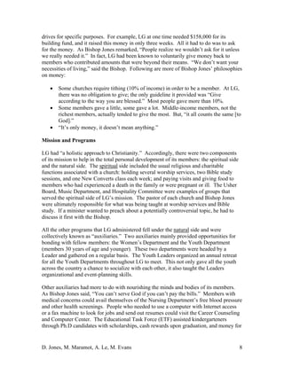 D. Jones, M. Maramot, A. Le, M. Evans 8
drives for specific purposes. For example, LG at one time needed $158,000 for its
building fund, and it raised this money in only three weeks. All it had to do was to ask
for the money. As Bishop Jones remarked, “People realize we wouldn’t ask for it unless
we really needed it.” In fact, LG had been known to voluntarily give money back to
members who contributed amounts that were beyond their means. “We don’t want your
necessities of living,” said the Bishop. Following are more of Bishop Jones’ philosophies
on money:
• Some churches require tithing (10% of income) in order to be a member. At LG,
there was no obligation to give; the only guideline it provided was “Give
according to the way you are blessed.” Most people gave more than 10%.
• Some members gave a little, some gave a lot. Middle-income members, not the
richest members, actually tended to give the most. But, “it all counts the same [to
God].”
• “It’s only money, it doesn’t mean anything.”
Mission and Programs
LG had “a holistic approach to Christianity.” Accordingly, there were two components
of its mission to help in the total personal development of its members: the spiritual side
and the natural side. The spiritual side included the usual religious and charitable
functions associated with a church: holding several worship services, two Bible study
sessions, and one New Converts class each week; and paying visits and giving food to
members who had experienced a death in the family or were pregnant or ill. The Usher
Board, Music Department, and Hospitality Committee were examples of groups that
served the spiritual side of LG’s mission. The pastor of each church and Bishop Jones
were ultimately responsible for what was being taught at worship services and Bible
study. If a minister wanted to preach about a potentially controversial topic, he had to
discuss it first with the Bishop.
All the other programs that LG administered fell under the natural side and were
collectively known as “auxiliaries.” Two auxiliaries mainly provided opportunities for
bonding with fellow members: the Women’s Department and the Youth Department
(members 30 years of age and younger). These two departments were headed by a
Leader and gathered on a regular basis. The Youth Leaders organized an annual retreat
for all the Youth Departments throughout LG to meet. This not only gave all the youth
across the country a chance to socialize with each other, it also taught the Leaders
organizational and event-planning skills.
Other auxiliaries had more to do with nourishing the minds and bodies of its members.
As Bishop Jones said, “You can’t serve God if you can’t pay the bills.” Members with
medical concerns could avail themselves of the Nursing Department’s free blood pressure
and other health screenings. People who needed to use a computer with Internet access
or a fax machine to look for jobs and send out resumes could visit the Career Counseling
and Computer Center. The Educational Task Force (ETF) assisted kindergarteners
through Ph.D candidates with scholarships, cash rewards upon graduation, and money for
 