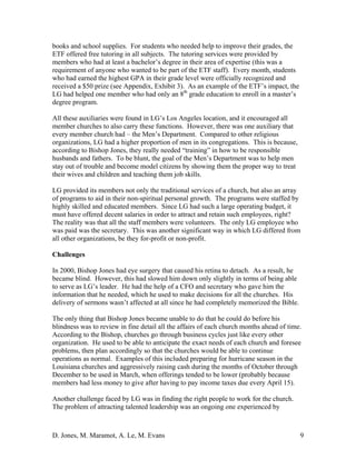 D. Jones, M. Maramot, A. Le, M. Evans 9
books and school supplies. For students who needed help to improve their grades, the
ETF offered free tutoring in all subjects. The tutoring services were provided by
members who had at least a bachelor’s degree in their area of expertise (this was a
requirement of anyone who wanted to be part of the ETF staff). Every month, students
who had earned the highest GPA in their grade level were officially recognized and
received a $50 prize (see Appendix, Exhibit 3). As an example of the ETF’s impact, the
LG had helped one member who had only an 8th
grade education to enroll in a master’s
degree program.
All these auxiliaries were found in LG’s Los Angeles location, and it encouraged all
member churches to also carry these functions. However, there was one auxiliary that
every member church had – the Men’s Department. Compared to other religious
organizations, LG had a higher proportion of men in its congregations. This is because,
according to Bishop Jones, they really needed “training” in how to be responsible
husbands and fathers. To be blunt, the goal of the Men’s Department was to help men
stay out of trouble and become model citizens by showing them the proper way to treat
their wives and children and teaching them job skills.
LG provided its members not only the traditional services of a church, but also an array
of programs to aid in their non-spiritual personal growth. The programs were staffed by
highly skilled and educated members. Since LG had such a large operating budget, it
must have offered decent salaries in order to attract and retain such employees, right?
The reality was that all the staff members were volunteers. The only LG employee who
was paid was the secretary. This was another significant way in which LG differed from
all other organizations, be they for-profit or non-profit.
Challenges
In 2000, Bishop Jones had eye surgery that caused his retina to detach. As a result, he
became blind. However, this had slowed him down only slightly in terms of being able
to serve as LG’s leader. He had the help of a CFO and secretary who gave him the
information that he needed, which he used to make decisions for all the churches. His
delivery of sermons wasn’t affected at all since he had completely memorized the Bible.
The only thing that Bishop Jones became unable to do that he could do before his
blindness was to review in fine detail all the affairs of each church months ahead of time.
According to the Bishop, churches go through business cycles just like every other
organization. He used to be able to anticipate the exact needs of each church and foresee
problems, then plan accordingly so that the churches would be able to continue
operations as normal. Examples of this included preparing for hurricane season in the
Louisiana churches and aggressively raising cash during the months of October through
December to be used in March, when offerings tended to be lower (probably because
members had less money to give after having to pay income taxes due every April 15).
Another challenge faced by LG was in finding the right people to work for the church.
The problem of attracting talented leadership was an ongoing one experienced by
 