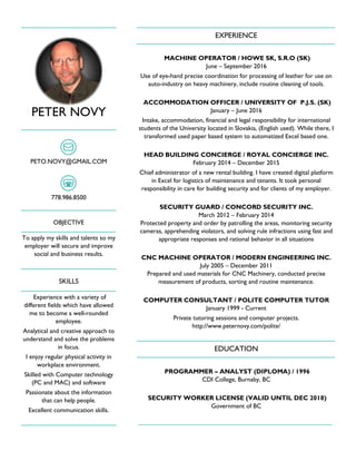PETER NOVY
PETO.NOVY@GMAIL.COM
778.986.8500
OBJECTIVE
To apply my skills and talents so my
employer will secure and improve
social and business results.
SKILLS
Experience with a variety of
different fields which have allowed
me to become a well-rounded
employee.
Analytical and creative approach to
understand and solve the problems
in focus.
I enjoy regular physical activity in
workplace environment.
Skilled with Computer technology
(PC and MAC) and software
Passionate about the information
that can help people.
Excellent communication skills.
EXPERIENCE
MACHINE OPERATOR / HOWE SK, S.R.O (SK)
June – September 2016
Use of eye-hand precise coordination for processing of leather for use on
auto-industry on heavy machinery, include routine cleaning of tools.
ACCOMMODATION OFFICER / UNIVERSITY OF P.J.S. (SK)
January – June 2016
Intake, accommodation, financial and legal responsibility for international
students of the University located in Slovakia, (English used). While there, I
transformed used paper based system to automatized Excel based one.
HEAD BUILDING CONCIERGE / ROYAL CONCIERGE INC.
February 2014 – December 2015
Chief administrator of a new rental building. I have created digital platform
in Excel for logistics of maintenance and tenants. It took personal
responsibility in care for building security and for clients of my employer.
SECURITY GUARD / CONCORD SECURITY INC.
March 2012 – February 2014
Protected property and order by patrolling the areas, monitoring security
cameras, apprehending violators, and solving rule infractions using fast and
appropriate responses and rational behavior in all situations
CNC MACHINE OPERATOR / MODERN ENGINEERING INC.
July 2005 – December 2011
Prepared and used materials for CNC Machinery, conducted precise
measurement of products, sorting and routine maintenance.
COMPUTER CONSULTANT / POLITE COMPUTER TUTOR
January 1999 - Current
Private tutoring sessions and computer projects.
http://www.peternovy.com/polite/
EDUCATION
PROGRAMMER – ANALYST (DIPLOMA) / 1996
CDI College, Burnaby, BC
SECURITY WORKER LICENSE (VALID UNTIL DEC 2018)
Government of BC
 