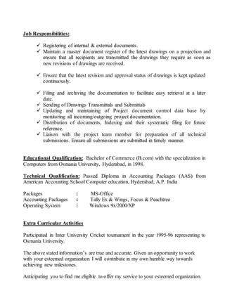 Job Responsibilities:
 Registering of internal & external documents.
 Maintain a master document register of the latest drawings on a projection and
ensure that all recipients are transmitted the drawings they require as soon as
new revisions of drawings are received.
 Ensure that the latest revision and approval status of drawings is kept updated
continuously.
 Filing and archiving the documentation to facilitate easy retrieval at a later
date.
 Sending of Drawings Transmittals and Submittals
 Updating and maintaining of Project document control data base by
monitoring all incoming/outgoing project documentation.
 Distribution of documents, Indexing and their systematic filing for future
reference.
 Liaison with the project team member for preparation of all technical
submissions. Ensure all submissions are submitted in timely manner.
Educational Qualification: Bachelor of Commerce (B.com) with the specialization in
Computers from Osmania University, Hyderabad, in 1998.
Technical Qualification: Passed Diploma in Accounting Packages (AAS) from
American Accounting School Computer education, Hyderabad, A.P. India
Packages : MS-Office
Accounting Packages : Tally Ex & Wings, Focus & Peachtree
Operating System : Windows 9x/2000/XP
Extra Curricular Activities
Participated in Inter University Cricket tournament in the year 1995-96 representing to
Osmania University.
The above stated information’s are true and accurate. Given an opportunity to work
with your esteemed organization I will contribute in my own humble way towards
achieving new milestones.
Anticipating you to find me eligible to offer my service to your esteemed organization.
 