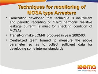 Techniques for monitoring ofTechniques for monitoring of
MOSA type ArrestersMOSA type Arresters
• Realization developed that technique is insufficient
and periodic recording of “Third harmonic resistive
leakage current” is must for checking condition of
MOSAs
• TransiNor make LCM-II procured in year 2002-03.
• Centralized team formed to measure the above
parameter so as to collect sufficient data for
developing some internal standards
 