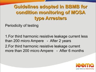 Guidelines adopted in BBMB forGuidelines adopted in BBMB for
condition monitoring of MOSAcondition monitoring of MOSA
type Arresterstype Arresters
Periodicity of testing
1.For third harmonic resistive leakage current less
than 200 micro Ampere - After 2 years
2.For third harmonic resistive leakage current
more than 200 micro Ampere - After 6 months
 